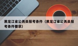 黑龙江省公务员报考条件（黑龙江省公务员报考条件要求）