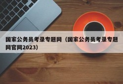 国家公务员考录专题网（国家公务员考录专题网官网2023）