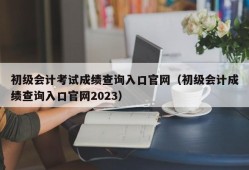 初级会计考试成绩查询入口官网（初级会计成绩查询入口官网2023）