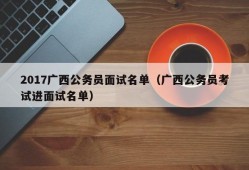 2017广西公务员面试名单（广西公务员考试进面试名单）