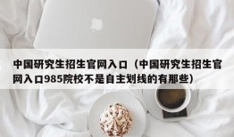 中国研究生招生官网入口（中国研究生招生官网入口985院校不是自主划线的有那些）