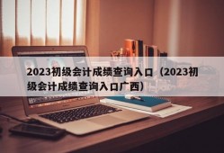 2023初级会计成绩查询入口（2023初级会计成绩查询入口广西）