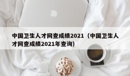 中国卫生人才网查成绩2021（中国卫生人才网查成绩2021年查询）