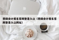 初级会计报名官网登录入口（初级会计报名官网登录入口网址）