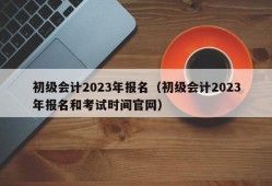 初级会计2023年报名（初级会计2023年报名和考试时间官网）