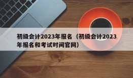 初级会计2023年报名（初级会计2023年报名和考试时间官网）