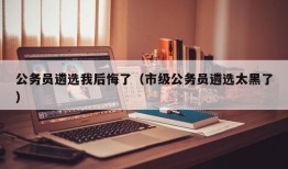 公务员遴选我后悔了（市级公务员遴选太黑了）