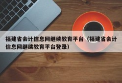 福建省会计信息网继续教育平台（福建省会计信息网继续教育平台登录）