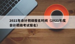 2021年会计初级报名时间（2021年度会计初级考试报名）