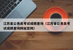 江苏省公务员考试成绩查询（江苏省公务员考试成绩查询网站官网）