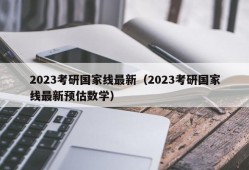 2023考研国家线最新（2023考研国家线最新预估数学）