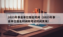 2023年事业单位报名时间（2023年事业单位报名时间和考试时间青海）