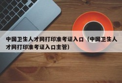 中国卫生人才网打印准考证入口（中国卫生人才网打印准考证入口主管）