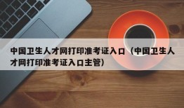 中国卫生人才网打印准考证入口（中国卫生人才网打印准考证入口主管）