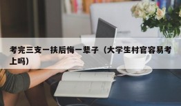 考完三支一扶后悔一辈子（大学生村官容易考上吗）