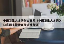 中国卫生人才网入口官网（中国卫生人才网入口官网主管什么考试准考证）