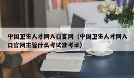 中国卫生人才网入口官网（中国卫生人才网入口官网主管什么考试准考证）