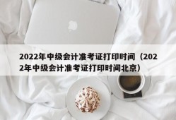 2022年中级会计准考证打印时间（2022年中级会计准考证打印时间北京）