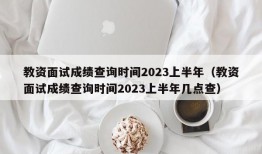 教资面试成绩查询时间2023上半年（教资面试成绩查询时间2023上半年几点查）