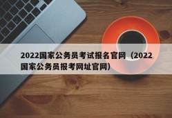 2022国家公务员考试报名官网（2022国家公务员报考网址官网）