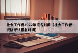 社会工作者2022年报名时间（社会工作者资格考试报名时间）