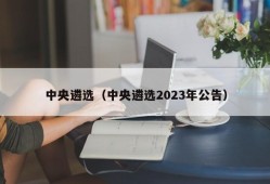 中央遴选（中央遴选2023年公告）