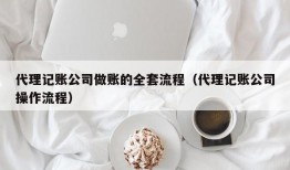 代理记账公司做账的全套流程（代理记账公司操作流程）