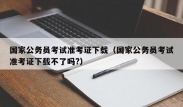 国家公务员考试准考证下载（国家公务员考试准考证下载不了吗?）