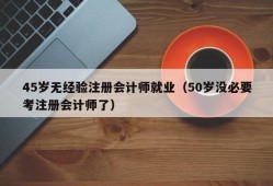 45岁无经验注册会计师就业（50岁没必要考注册会计师了）