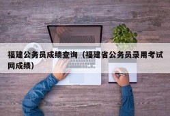 福建公务员成绩查询（福建省公务员录用考试网成绩）