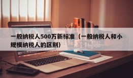 一般纳税人500万新标准（一般纳税人和小规模纳税人的区别）