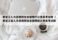 黑龙江人力资源和社会保障厅公务员考试网（黑龙江省人力资源和社会保障局公务员考试网）