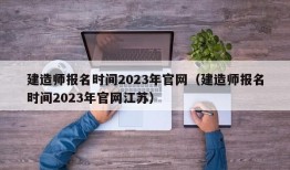 建造师报名时间2023年官网（建造师报名时间2023年官网江苏）