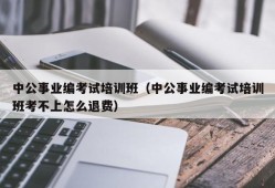 中公事业编考试培训班（中公事业编考试培训班考不上怎么退费）