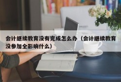 会计继续教育没有完成怎么办（会计继续教育没参加全影响什么）