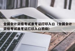 全国会计资格考试准考证打印入口（全国会计资格考试准考证打印入口初级）