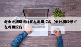 考会计初级资格证在哪里报名（会计初级考试在哪里报名）