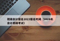 初级会计报名2023报名时间（2024年会计初级考试）