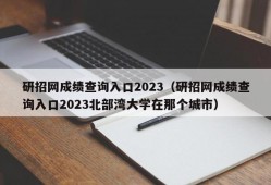 研招网成绩查询入口2023（研招网成绩查询入口2023北部湾大学在那个城市）