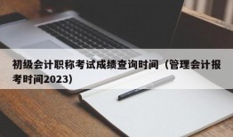 初级会计职称考试成绩查询时间（管理会计报考时间2023）