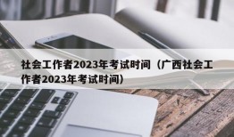 社会工作者2023年考试时间（广西社会工作者2023年考试时间）