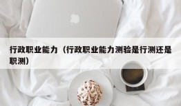 行政职业能力（行政职业能力测验是行测还是职测）