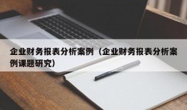 企业财务报表分析案例（企业财务报表分析案例课题研究）