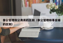 参公管理和公务员的区别（参公管理和事业编的区别）