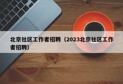 北京社区工作者招聘（2023北京社区工作者招聘）