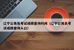 辽宁公务员考试成绩查询时间（辽宁公务员考试成绩查询入口）