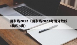 国家线2012（国家线2023考研分数线a类和b类）