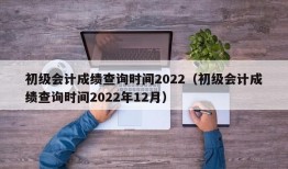 初级会计成绩查询时间2022（初级会计成绩查询时间2022年12月）