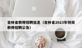 吉林省教师招聘信息（吉林省2023年特岗教师招聘公告）