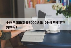 个体户注销都要3000块钱（个体户不年审罚款吗）